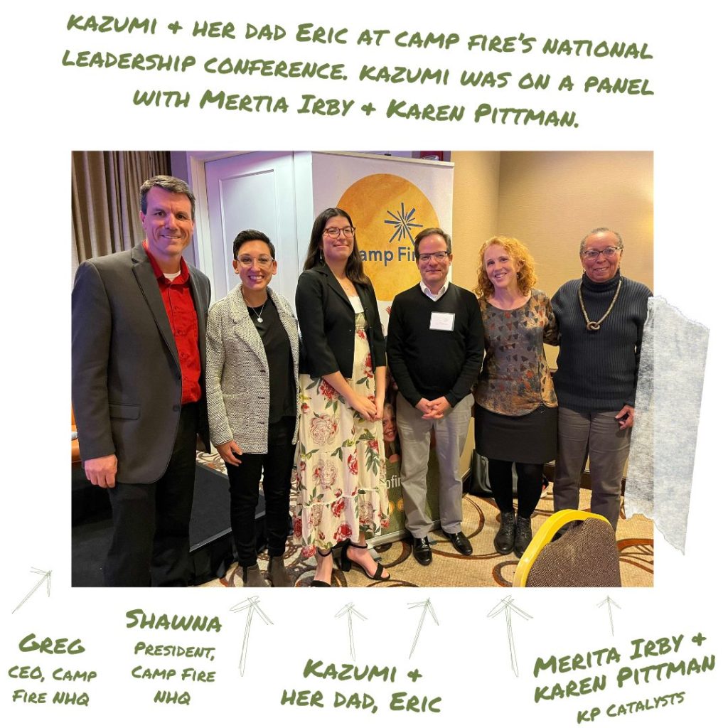 Kazumi & her dad Eric at camp fire’s national leadership conference. Kazumi was on a panel with Mertia Irby & Karen Pittman. Left to Right: Greg, CEO of Camp Fire NHQ, Shawna, President of Camp Fire NHQ, Kazumi and her dad, Eric, Merita Irby and Karen Pittman, KP Catalysts